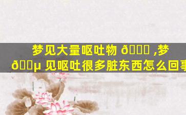 梦见大量呕吐物 🐒 ,梦 🐵 见呕吐很多脏东西怎么回事